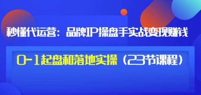 秒懂代运营：品牌IP操盘手实战赚钱，0-1起盘和落地实操（23节课程）价值199-多米来