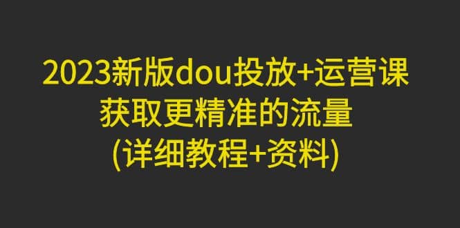 2023新版dou投放 运营课：获取更精准的流量(详细教程 资料)无水印-多米来